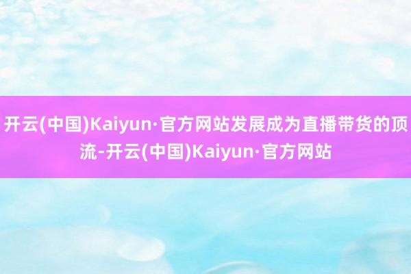 开云(中国)Kaiyun·官方网站发展成为直播带货的顶流-开云(中国)Kaiyun·官方网站