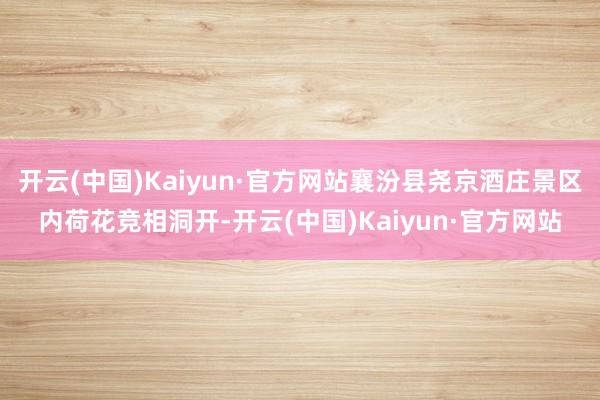 开云(中国)Kaiyun·官方网站襄汾县尧京酒庄景区内荷花竞相洞开-开云(中国)Kaiyun·官方网站