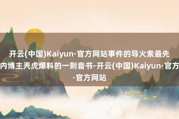 开云(中国)Kaiyun·官方网站　　事件的导火索最先是国内博主兲虎爆料的一则音书-开云(中国)Kaiyun·官方网站