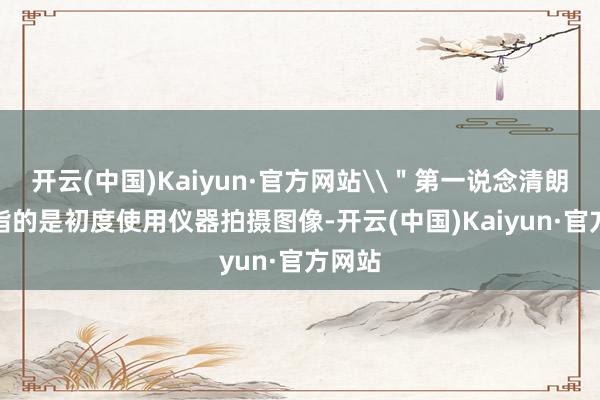 开云(中国)Kaiyun·官方网站\＂第一说念清朗\＂指的是初度使用仪器拍摄图像-开云(中国)Kaiyun·官方网站