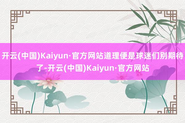 开云(中国)Kaiyun·官方网站道理便是球迷们别期待了-开云(中国)Kaiyun·官方网站