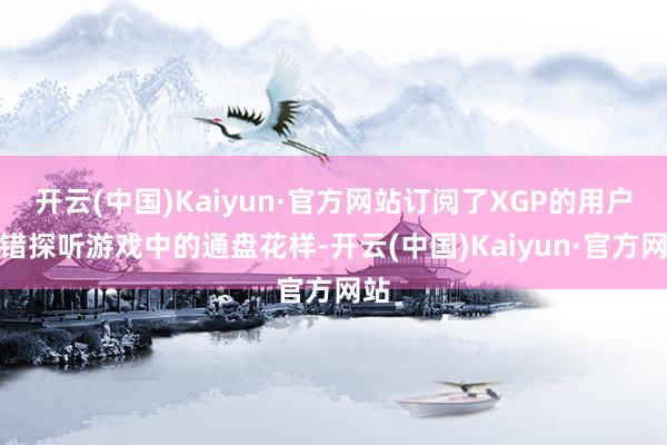 开云(中国)Kaiyun·官方网站订阅了XGP的用户不错探听游戏中的通盘花样-开云(中国)Kaiyun·官方网站