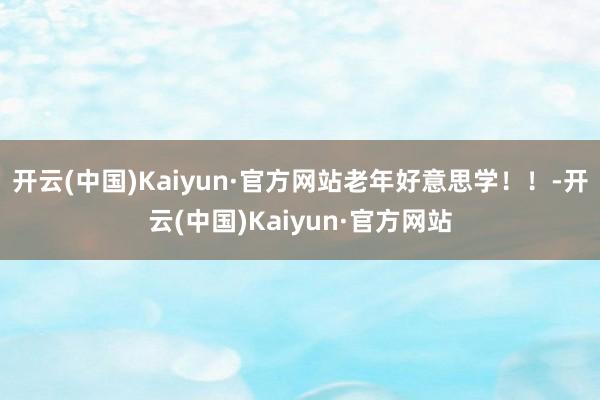 开云(中国)Kaiyun·官方网站老年好意思学！！-开云(中国)Kaiyun·官方网站