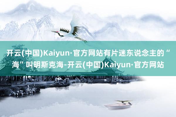 开云(中国)Kaiyun·官方网站有片迷东说念主的“海”叫明斯克海-开云(中国)Kaiyun·官方网站