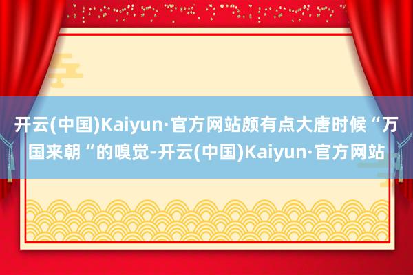 开云(中国)Kaiyun·官方网站颇有点大唐时候“万国来朝“的嗅觉-开云(中国)Kaiyun·官方网站