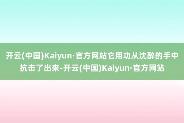 开云(中国)Kaiyun·官方网站它用功从沈醉的手中抗击了出来-开云(中国)Kaiyun·官方网站