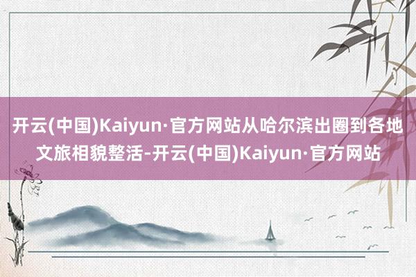 开云(中国)Kaiyun·官方网站从哈尔滨出圈到各地文旅相貌整活-开云(中国)Kaiyun·官方网站