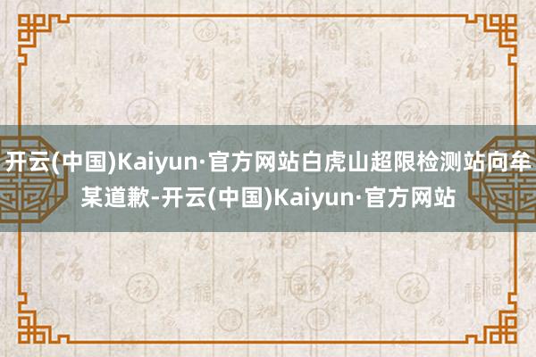 开云(中国)Kaiyun·官方网站白虎山超限检测站向牟某道歉-开云(中国)Kaiyun·官方网站