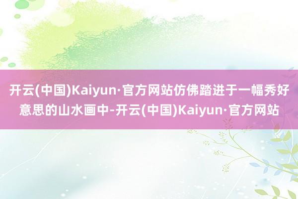 开云(中国)Kaiyun·官方网站仿佛踏进于一幅秀好意思的山水画中-开云(中国)Kaiyun·官方网站