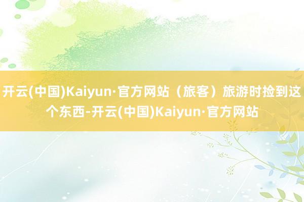 开云(中国)Kaiyun·官方网站（旅客）旅游时捡到这个东西-开云(中国)Kaiyun·官方网站