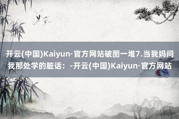 开云(中国)Kaiyun·官方网站破图一堆7.当我妈问我那处学的脏话：-开云(中国)Kaiyun·官方网站