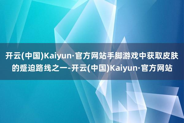 开云(中国)Kaiyun·官方网站手脚游戏中获取皮肤的蹙迫路线之一-开云(中国)Kaiyun·官方网站