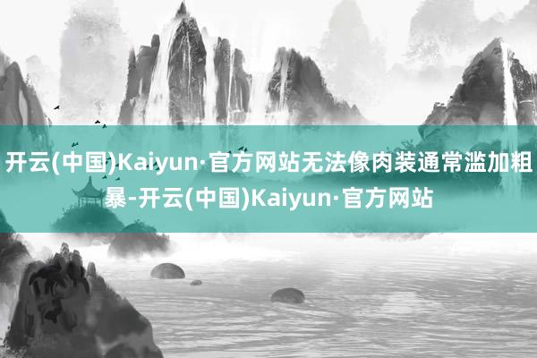 开云(中国)Kaiyun·官方网站无法像肉装通常滥加粗暴-开云(中国)Kaiyun·官方网站