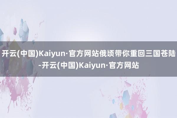 开云(中国)Kaiyun·官方网站俄顷带你重回三国苍陆-开云(中国)Kaiyun·官方网站