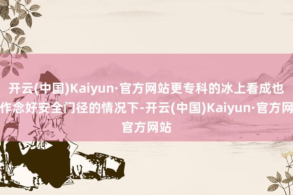 开云(中国)Kaiyun·官方网站更专科的冰上看成也在作念好安全门径的情况下-开云(中国)Kaiyun·官方网站