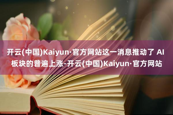 开云(中国)Kaiyun·官方网站这一消息推动了 AI 板块的普遍上涨-开云(中国)Kaiyun·官方网站