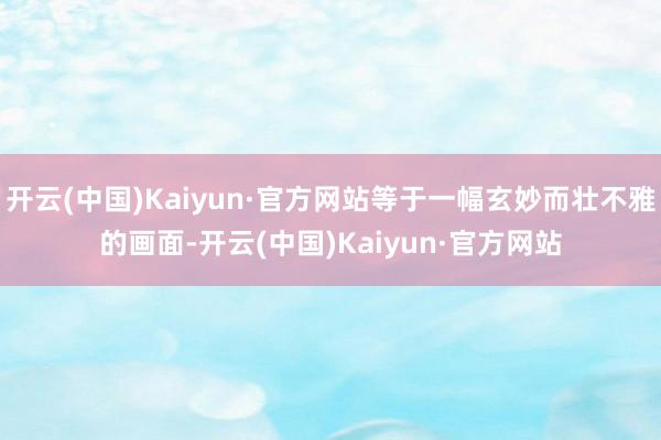 开云(中国)Kaiyun·官方网站等于一幅玄妙而壮不雅的画面-开云(中国)Kaiyun·官方网站