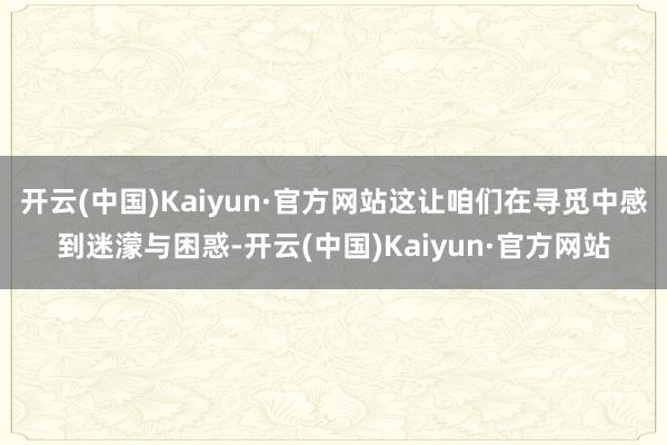 开云(中国)Kaiyun·官方网站这让咱们在寻觅中感到迷濛与困惑-开云(中国)Kaiyun·官方网站