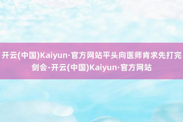 开云(中国)Kaiyun·官方网站平头向医师肯求先打完剑会-开云(中国)Kaiyun·官方网站