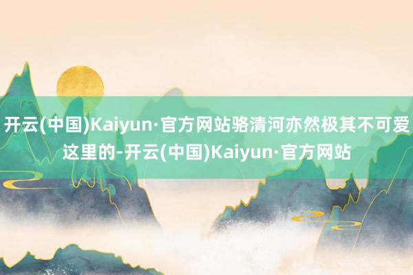 开云(中国)Kaiyun·官方网站骆清河亦然极其不可爱这里的-开云(中国)Kaiyun·官方网站