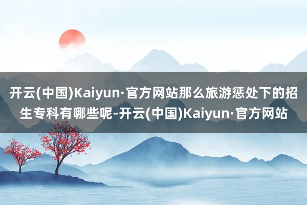 开云(中国)Kaiyun·官方网站那么旅游惩处下的招生专科有哪些呢-开云(中国)Kaiyun·官方网站