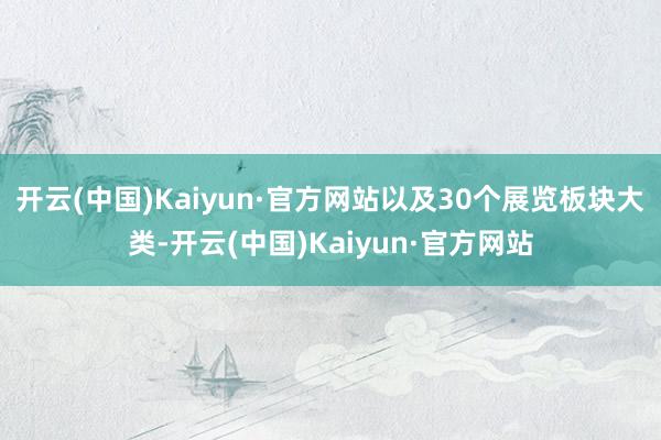 开云(中国)Kaiyun·官方网站以及30个展览板块大类-开云(中国)Kaiyun·官方网站