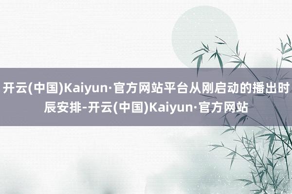 开云(中国)Kaiyun·官方网站平台从刚启动的播出时辰安排-开云(中国)Kaiyun·官方网站