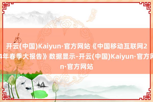 开云(中国)Kaiyun·官方网站《中国移动互联网2024年春季大报告》数据显示-开云(中国)Kaiyun·官方网站