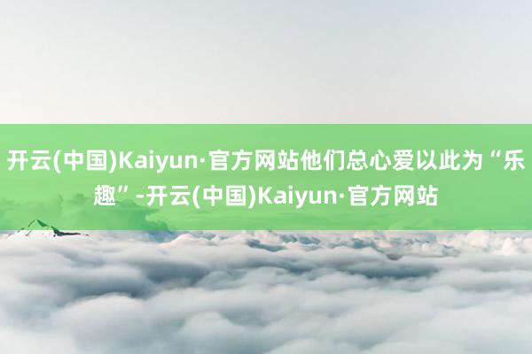 开云(中国)Kaiyun·官方网站他们总心爱以此为“乐趣”-开云(中国)Kaiyun·官方网站