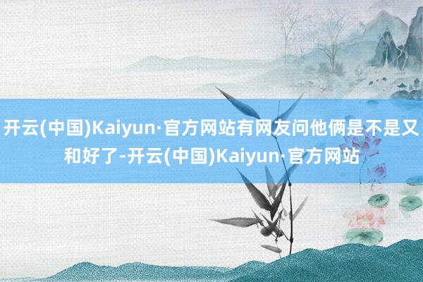 开云(中国)Kaiyun·官方网站有网友问他俩是不是又和好了-开云(中国)Kaiyun·官方网站