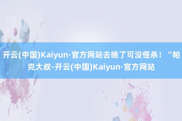 开云(中国)Kaiyun·官方网站去晚了可没怪杀！“帕克大叔-开云(中国)Kaiyun·官方网站