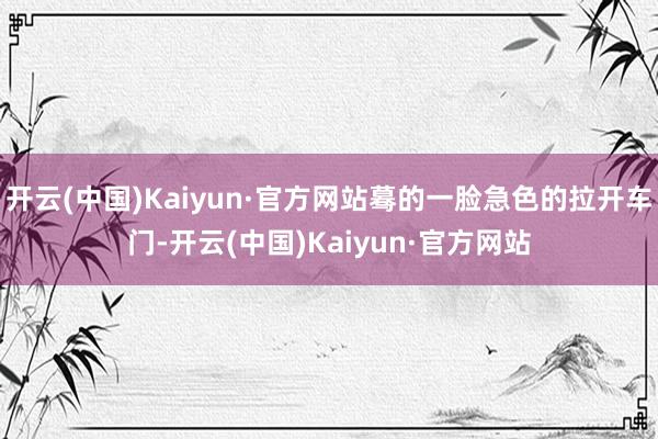 开云(中国)Kaiyun·官方网站蓦的一脸急色的拉开车门-开云(中国)Kaiyun·官方网站