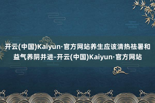 开云(中国)Kaiyun·官方网站养生应该清热祛暑和益气养阴并进-开云(中国)Kaiyun·官方网站