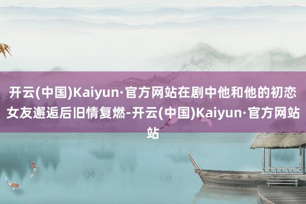 开云(中国)Kaiyun·官方网站在剧中他和他的初恋女友邂逅后旧情复燃-开云(中国)Kaiyun·官方网站