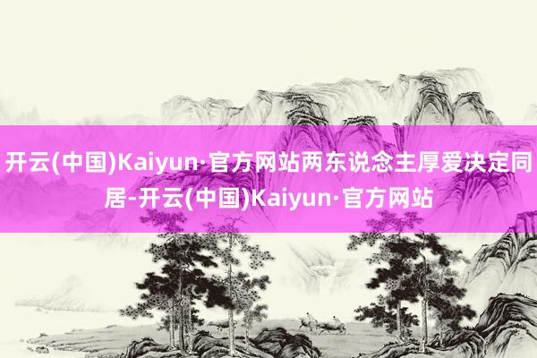 开云(中国)Kaiyun·官方网站两东说念主厚爱决定同居-开云(中国)Kaiyun·官方网站