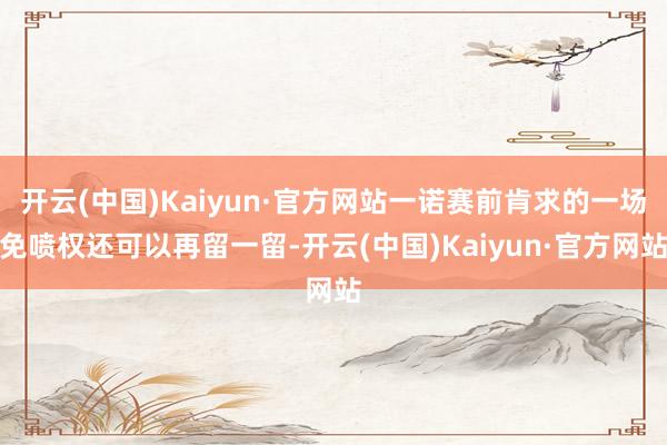 开云(中国)Kaiyun·官方网站一诺赛前肯求的一场免喷权还可以再留一留-开云(中国)Kaiyun·官方网站