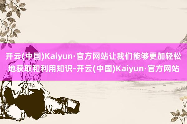 开云(中国)Kaiyun·官方网站让我们能够更加轻松地获取和利用知识-开云(中国)Kaiyun·官方网站