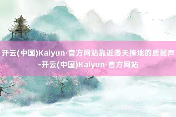 开云(中国)Kaiyun·官方网站靠近漫天掩地的质疑声-开云(中国)Kaiyun·官方网站