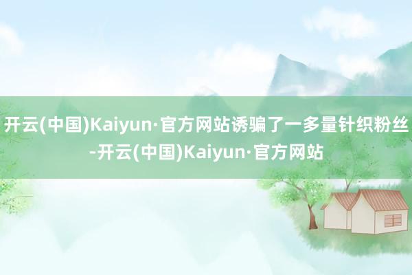 开云(中国)Kaiyun·官方网站诱骗了一多量针织粉丝-开云(中国)Kaiyun·官方网站