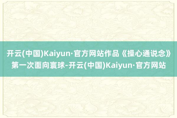 开云(中国)Kaiyun·官方网站作品《操心通说念》第一次面向寰球-开云(中国)Kaiyun·官方网站