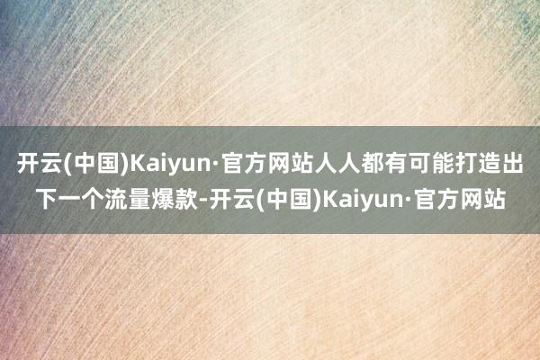 开云(中国)Kaiyun·官方网站人人都有可能打造出下一个流量爆款-开云(中国)Kaiyun·官方网站