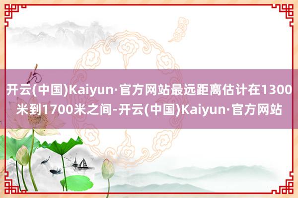 开云(中国)Kaiyun·官方网站最远距离估计在1300米到1700米之间-开云(中国)Kaiyun·官方网站