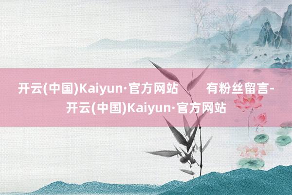 开云(中国)Kaiyun·官方网站        有粉丝留言-开云(中国)Kaiyun·官方网站