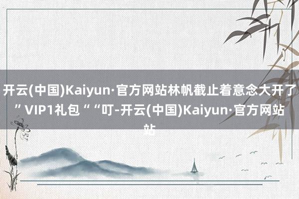 开云(中国)Kaiyun·官方网站林帆截止着意念大开了”VIP1礼包““叮-开云(中国)Kaiyun·官方网站