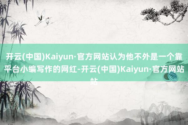 开云(中国)Kaiyun·官方网站认为他不外是一个靠平台小编写作的网红-开云(中国)Kaiyun·官方网站