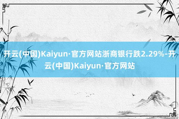 开云(中国)Kaiyun·官方网站浙商银行跌2.29%-开云(中国)Kaiyun·官方网站