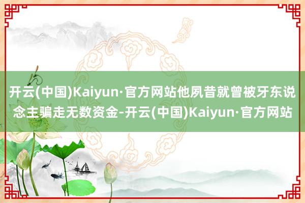 开云(中国)Kaiyun·官方网站他夙昔就曾被牙东说念主骗走无数资金-开云(中国)Kaiyun·官方网站