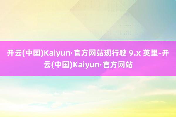 开云(中国)Kaiyun·官方网站现行驶 9.x 英里-开云(中国)Kaiyun·官方网站