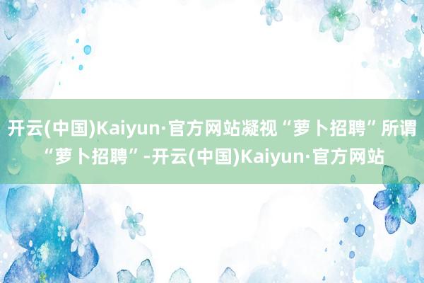 开云(中国)Kaiyun·官方网站凝视“萝卜招聘”所谓“萝卜招聘”-开云(中国)Kaiyun·官方网站