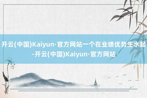 开云(中国)Kaiyun·官方网站一个在业绩优势生水起-开云(中国)Kaiyun·官方网站